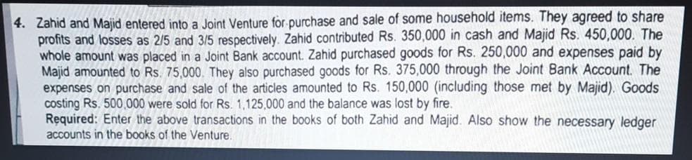 4. Zahid and Majid entered into a Joint Venture for purchase and sale of some household items. They agreed to share
profits and losses as 2/5 and 3/5 respectively. Zahid contributed Rs. 350,000 in cash and Majid Rs. 450,000. The
whole amount was placed in a Joint Bank account. Zahid purchased goods for Rs. 250,000 and expenses paid by
Majid amounted to Rs. 75,000. They also purchased goods for Rs. 375,000 through the Joint Bank Account. The
expenses on purchase and sale of the articles amounted to Rs. 150,000 (including those met by Majid). Goods
costing Rs. 500,000 were sold for Rs. 1,125,000 and the balance was lost by fire.
Required: Enter the above transactions in the books of both Zahid and Majid. Also show the necessary ledger
accounts in the books of the Venture.
