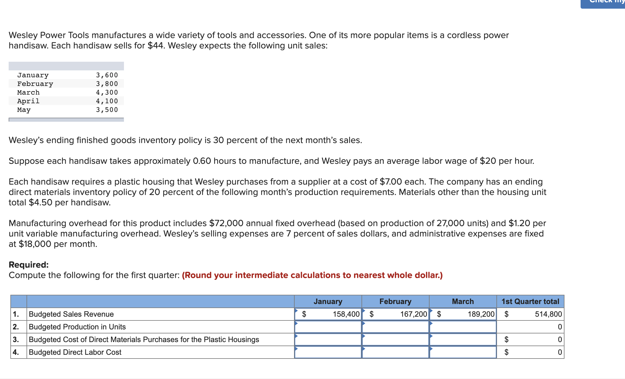 Wesley Power Tools manufactures a wide variety of tools and accessories. One of its more popular items is a cordless power
handisaw. Each handisaw sells for $44. Wesley expects the following unit sales:
3,600
3,800
4,300
4,100
3,500
January
February
March
April
May
Wesley's ending finished goods inventory policy is 30 percent of the next month's sales.
Suppose each handisaw takes approximately 0.60 hours to manufacture, and Wesley pays an average labor wage of $20 per hour.
Each handisaw requires a plastic housing that Wesley purchases from a supplier at a cost of $7.00 each. The company has an ending
direct materials inventory policy of 20 percent of the following month's production requirements. Materials other than the housing unit
total $4.50 per handisaw.
Manufacturing overhead for this product includes $72,000 annual fixed overhead (based on production of 27,000 units) and $1.20 per
unit variable manufacturing overhead. Wesley's selling expenses are 7 percent of sales dollars, and administrative expenses are fixed
at $18,000 per month.
Required:
Compute the following for the first quarter: (Round your intermediate calculations to nearest whole dollar.)
January
February
March
1st Quarter total
1.
Budgeted Sales Revenue
158,400
167,200 $
189,200 $
514,800
2.
Budgeted Production in Units
3.
Budgeted Cost of Direct Materials Purchases for the Plastic Housings
4.
Budgeted Direct Labor Cost
2$
