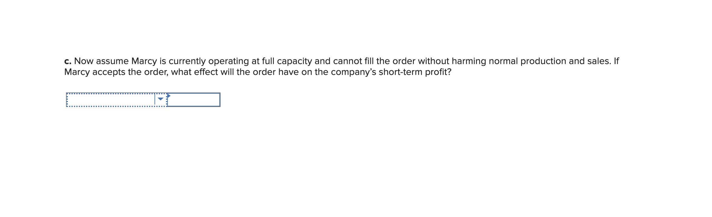 c. Now assume Marcy is currently operating at full capacity and cannot fill the order without harming normal production and sales. If
Marcy accepts the order, what effect will the order have on the company's short-term profit?
