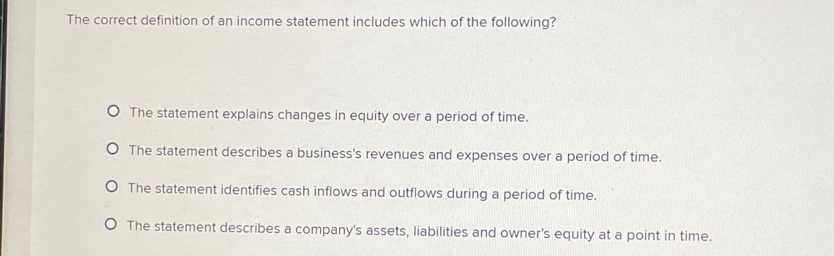 The correct definition of an income statement includes which of the following?
O The statement explains changes in equity over a period of time.
O The statement describes a business's revenues and expenses over a period of time.
The statement identifies cash inflows and outflows during a period of time.
O The statement describes a company's assets, liabilities and owner's equity at a point in time.