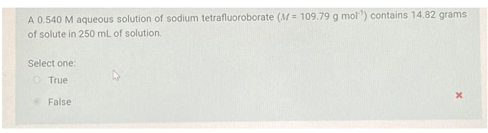 A 0.540 M aqueous solution of sodium tetrafluoroborate (M= 109.79 g mol¹) contains 14.82 grams
of solute in 250 mL of solution.
Select one:
True
False
x