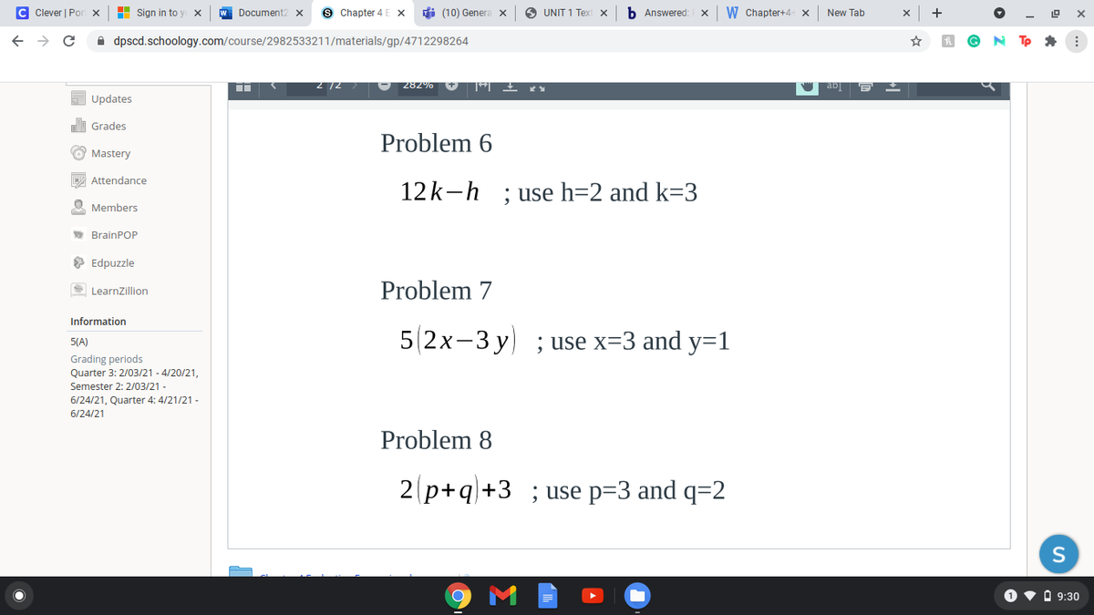 C Clever | Por x
H Sign in to y x
Document2 x
Chapter 4 E X
di (10) Genera x
O UNIT 1 Text x
Answered:
W Chapter+4- x
New Tab
->
A dpscd.schoology.com/course/2982533211/materials/gp/4712298264
Tp *
- 282% V E Ł KY
W ab E
Updates
di Grades
Problem 6
O Mastery
E Attendance
12k-h ; use h=2 and k=3
Members
* BrainPOP
O Edpuzzle
S LearnZillion
Problem 7
Information
52х-3 у) ; use x33 and y%31
5(A)
Grading periods
Quarter 3: 2/03/21 - 4/20/21,
Semester 2: 2/03/21 -
6/24/21, Quarter 4: 4/21/21 -
6/24/21
Problem 8
2 p+q+3 ;use p=3 and q=2
O v O 9:30
