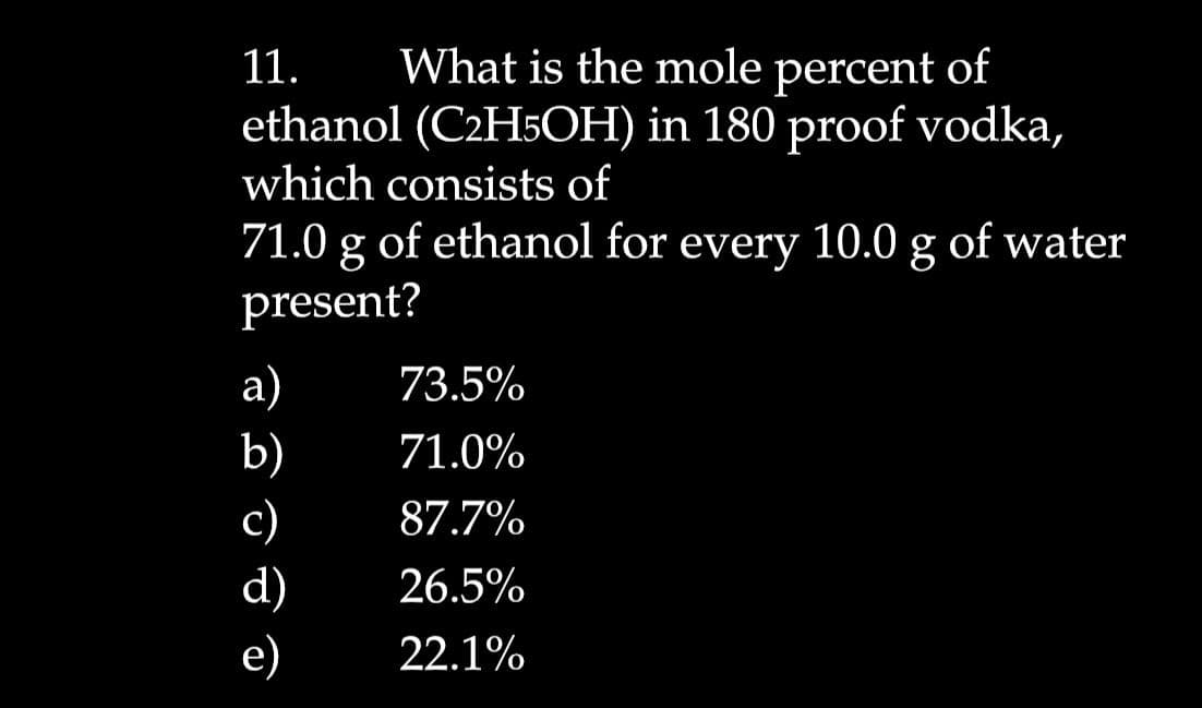 11.
What is the mole percent of
ethanol (C2H5OH) in 180 proof vodka,
which consists of
71.0 g of ethanol for every 10.0 g of water
present?
а)
b)
73.5%
71.0%
с)
d)
87.7%
26.5%
е)
22.1%
