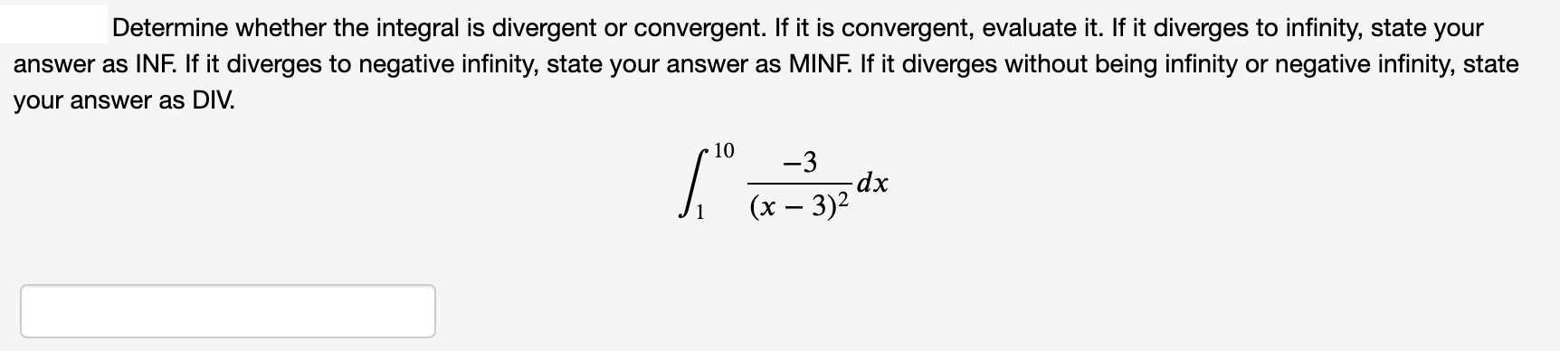 Determine whether the integral is divergent or convergent. If it is convergent, evaluate it. If it diverges to infinity, state your
answer as INF. If it diverges to negative infinity, state your answer as MINF. If it diverges without being infinity or negative infinity, state
vour answer as DIV.
10
-3
dx
(x – 3)2
