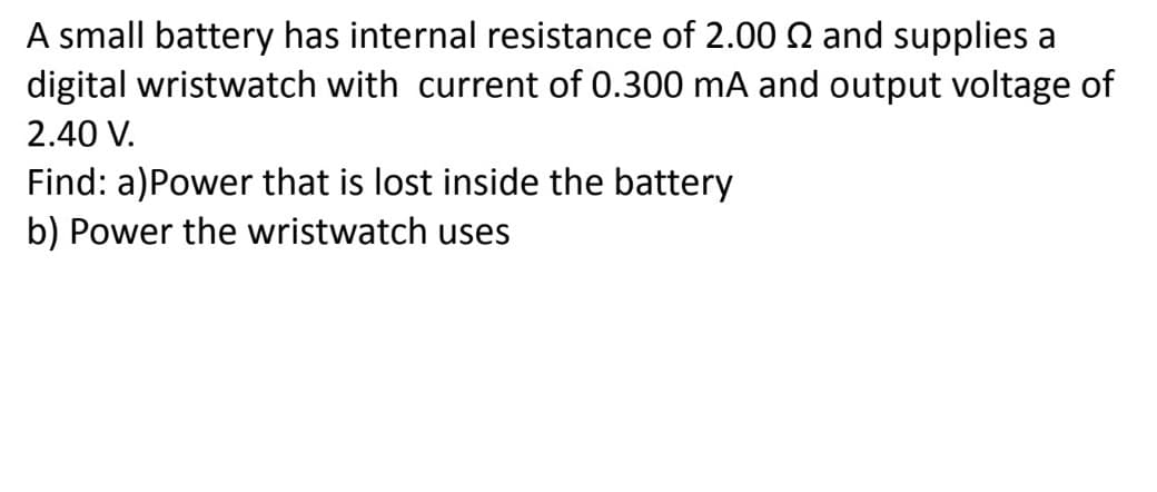 A small battery has internal resistance of 2.00 Q and supplies a
digital wristwatch with current of 0.300 mA and output voltage of
2.40 V.
Find: a)Power that is lost inside the battery
b) Power the wristwatch uses
