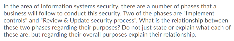 In the area of Information systems security, there are a number of phases that a
business will follow to conduct this security. Two of the phases are "Implement
controls" and "Review & Update security process". What is the relationship between
these two phases regarding their purposes? Do not just state or explain what each of
these are, but regarding their overall purposes explain their relationship.

