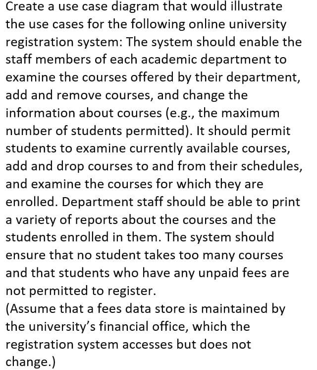 Create a use case diagram that would illustrate
the use cases for the following online university
registration system: The system should enable the
staff members of each academic department to
examine the courses offered by their department,
add and remove courses, and change the
information about courses (e.g., the maximum
number of students permitted). It should permit
students to examine currently available courses,
add and drop courses to and from their schedules,
and examine the courses for which they are
enrolled. Department staff should be able to print
a variety of reports about the courses and the
students enrolled in them. The system should
ensure that no student takes too many courses
and that students who have any unpaid fees are
not permitted to register.
(Assume that a fees data store is maintained by
the university's financial office, which the
registration system accesses but does not
change.)
