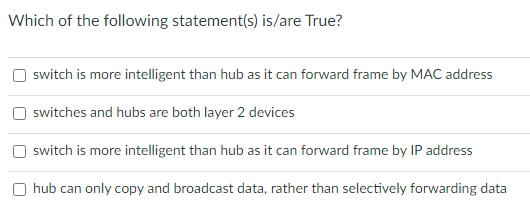 Which of the following statement(s) is/are True?
switch is more intelligent than hub as it can forward frame by MAC address
switches and hubs are both layer 2 devices
switch is more intelligent than hub as it can forward frame by IP address
O hub can only copy and broadcast data, rather than selectively forwarding data
