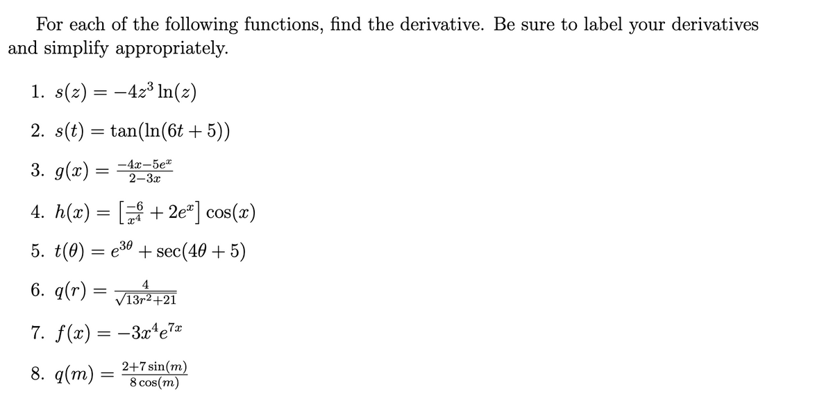 For each of the following functions, find the derivative. Be sure to label your derivatives
and simplify appropriately.
1. s(z) = -4z³ ln(z)
2. s(t) = tan(In(6t + 5))
3. g(x) =
-4x-5e"
2-3x
4. h(x)
+ 2e"] cos(x)
5. t(0)
e30 + sec(40 + 5)
6. q(r)
4
V13r2+21
7. f(x) = -3x4e7x
8. q(m) =
2+7 sin(m)
8 cos(m)
