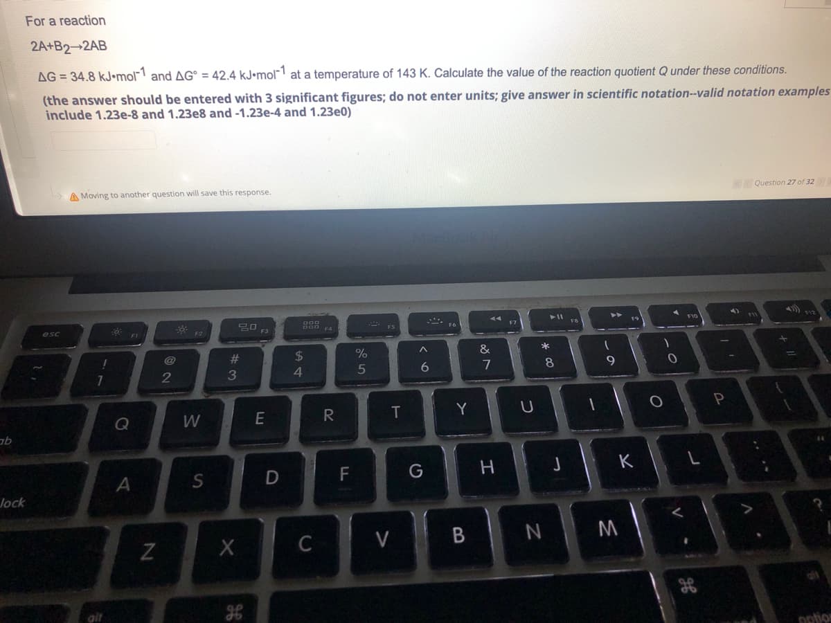 ab
For a reaction
2A+B2-2AB
AG= 34.8 kJ-mol-1 and AG = 42.4 kJ.mol-1 at a temperature of 143 K. Calculate the value of the reaction quotient Q under these conditions.
(the answer should be entered with 3 significant figures; do not enter units; give answer in scientific notation--valid notation examples
include 1.23e-8 and 1.23e8 and -1.23e-4 and 1.23e0)
Question 27 of 32
A Moving to another question will save this response.
20
FI
^
&
6
7
lock
esc
!
1
Q
A
N
@
2
W
S
#3
X
OP
F3
E
D
$
4
C
R
LL
F
%
5
T
V
G
Y
B
H
U
* 00
8
N
J
1
1
A
9
K
M
O
1
0
V
H
!!
P
11 +
option