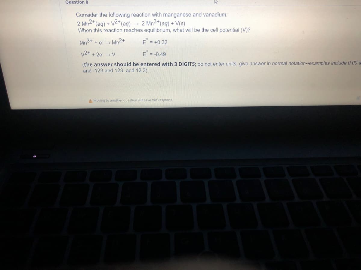 Question 8
Consider the following reaction with manganese and vanadium:
2 Mn2+ (aq) + V2+ (aq)
2 Mn³+ (aq) + V(s)
When this reaction reaches equilibrium, what will be the cell potential (V)?
Mn3+
+ e → Mn²+
E = +0.32
V2+ + 2e → V
E = -0.49
(the answer should be entered with 3 DIGITS; do not enter units; give answer in normal notation--examples include 0.00 a
and -123 and 123. and 12.3)
A Moving to another question will save this response.