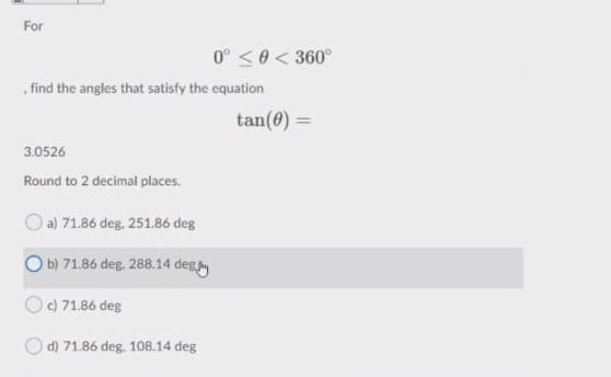 For
0° <0< 360°
, find the angles that satisfy the equation
tan(0) =
3.0526
Round to 2 decimal places.
O a) 71.86 deg. 251.86 deg
O b) 71.86 deg. 288.14 deg
c) 71.86 deg
d) 71.86 deg, 108.14 deg

