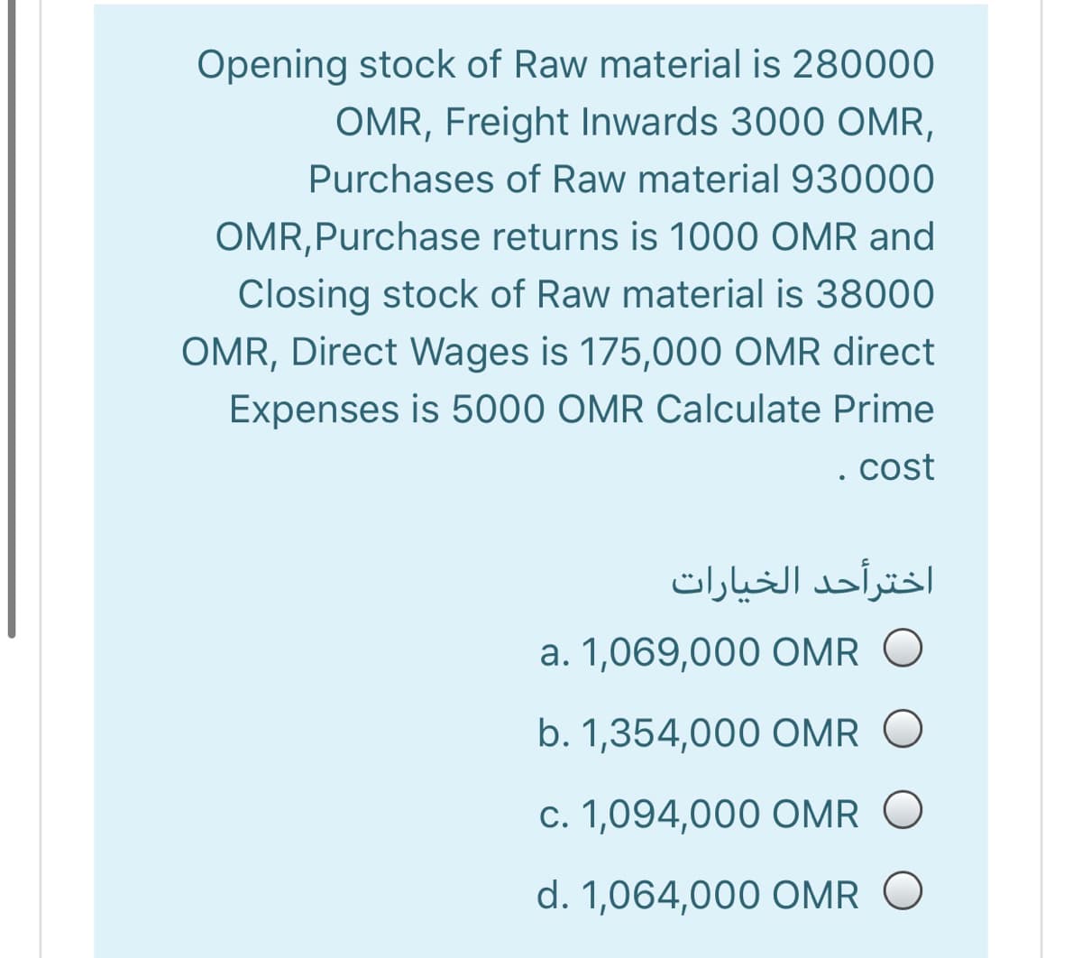 Opening stock of Raw material is 280000
OMR, Freight Inwards 3000 OMR,
Purchases of Raw material 930000
OMR,Purchase returns is 1000 OMR and
Closing stock of Raw material is 38000
OMR, Direct Wages is 175,000 OMR direct
Expenses is 5000 OMR Calculate Prime
. cost
اخترأحد الخيارات
a. 1,069,000 OMR O
b. 1,354,000 OMR O
c. 1,094,000 OMR
d. 1,064,000 OMR O
