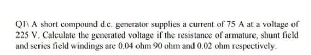 QI\ A short compound d.c. generator supplies a current of 75 A at a voltage of
225 V. Calculate the generated voltage if the resistance of armature, shunt field
and series field windings are 0.04 ohm 90 ohm and 0.02 ohm respectively.
