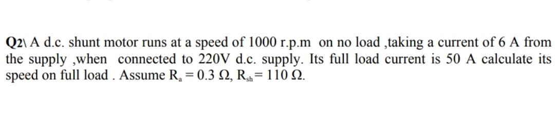 Q2\ A d.c. shunt motor runs at a speed of 1000 r.p.m on no load ,taking a current of 6 A from
the supply ,when connected to 220V d.c. supply. Its full load current is 50 A calculate its
speed on full load . Assume R, = 0.3 Q, R= 110 Q.
%3D
