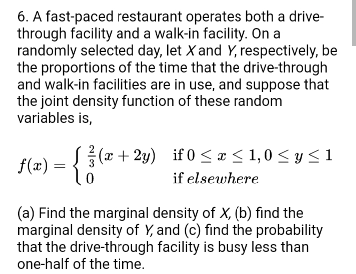 6. A fast-paced restaurant operates both a drive-
through facility and a walk-in facility. On a
randomly selected day, let X and Y, respectively, be
the proportions of the time that the drive-through
and walk-in facilities are in use, and suppose that
the joint density function of these random
variables is,
f(æ) = {3
(x+ 2y) if 0 < æ < 1,0 < y < 1
if elsewhere
(a) Find the marginal density of X, (b) find the
marginal density of Y, and (c) find the probability
that the drive-through facility is busy less than
one-half of the time.
