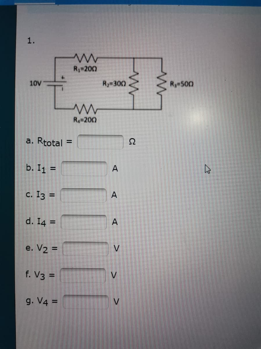 1.
R1 200
10V
Ry 300
Ry 500
R=200
a. Rtotal
%3D
b. I1 =
%3D
c. I3 =
A
%3D
d. I4 =
A
%3D
e. V2 =
f. V3 =
g. V4 =
V
II
