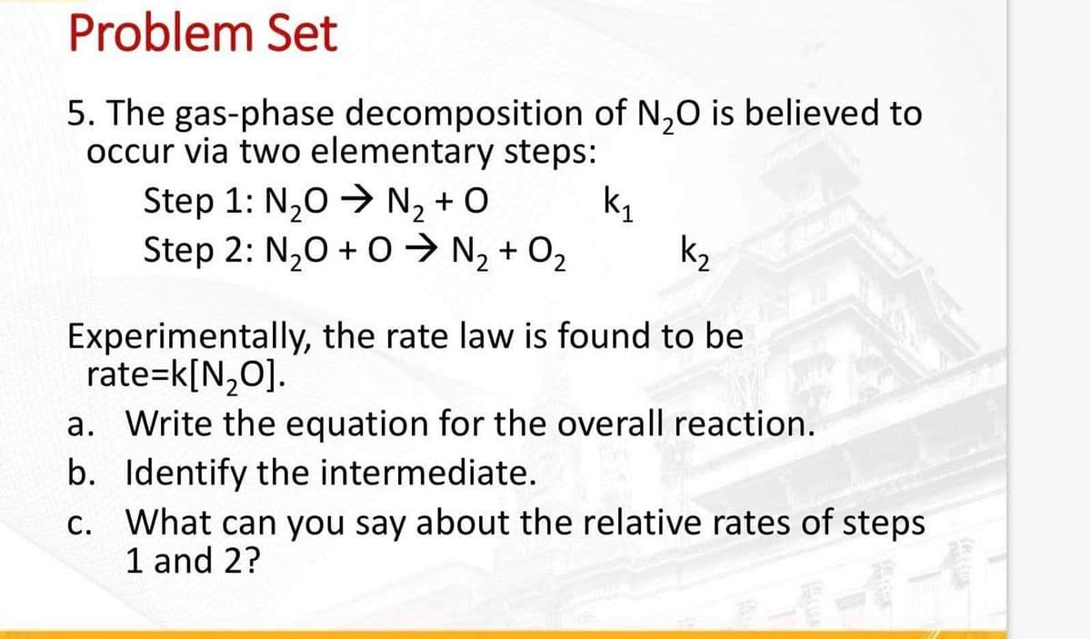Problem Set
5. The gas-phase decomposition of N₂O is believed to
occur via two elementary steps:
k₁
Step 1: N₂O → N₂+O
Step 2: N₂O + 0 ➜ N₂ + O₂
Experimentally, the rate law is found to be
rate=k[N₂O].
a. Write the equation for the overall reaction.
b. Identify the intermediate.
c. What can you say about the relative rates of steps
1 and 2?
2-