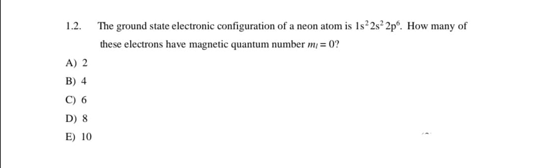 1.2.
The ground state electronic configuration of a neon atom is 1s²2s² 2p°. How many of
these electrons have magnetic quantum number m = 0?
A) 2
B) 4
C) 6
D) 8
E) 10
