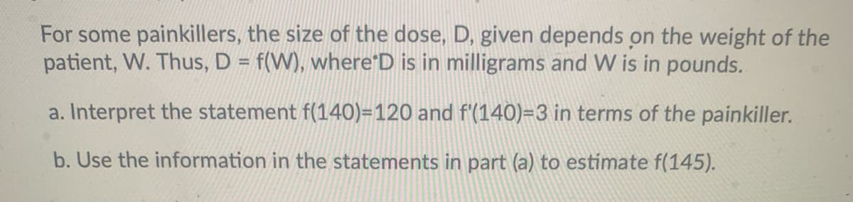 For some painkillers, the size of the dose, D, given depends on the weight of the
patient, W. Thus, D = f(W), where'D is in milligrams and W is in pounds.
%3D
a. Interpret the statement f(140)=120 and f'(140)=3 in terms of the painkiller.
b. Use the information in the statements in part (a) to estimate f(145).
