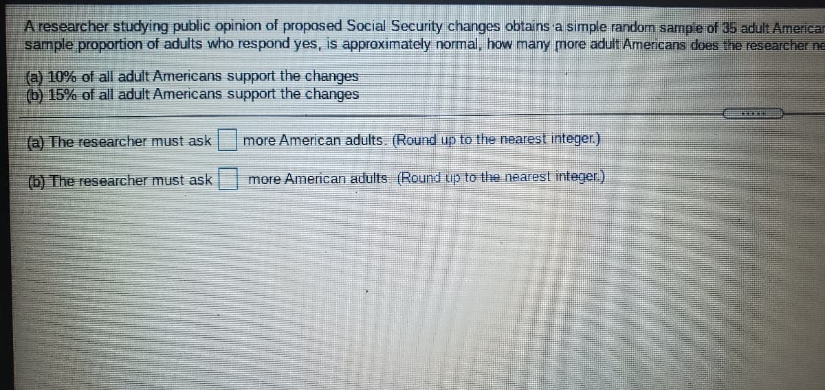 A researcher studying public opinion of proposed Social Security changes obtains a simple random sample of 35 adult Americar
sample proportion of adults who respond yes, is approximately normal, how many more adult Amencans does the.researcher ne
(a) 10% of all adult Americans support the changes
(b) 15% of all adult Americans support the changes
(a) The researcher must ask
more American adults. (Round up to the nearest integer)
(b) The researcher must ask
more American adults (Round up to the nearest integer.)
