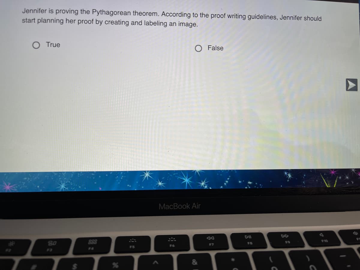 Jennifer is proving the Pythagorean theorem. According to the proof writing guidelines, Jennifer should
start planning her proof by creating and labeling an image.
O True
False
MacBook Air
%23
S0
DII
DD
888
17
F7
FB
F9
F10
F3
F4
FS
F6
&
