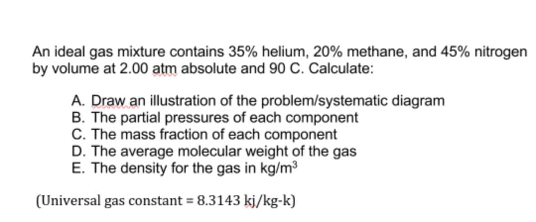 An ideal gas mixture contains 35% helium, 20% methane, and 45% nitrogen
by volume at 2.00 atm absolute and 90 C. Calculate:
A. Draw an illustration of the problem/systematic diagram
B. The partial pressures of each component
C. The mass fraction of each component
D. The average molecular weight of the gas
E. The density for the gas in kg/m3
(Universal gas constant = 8.3143 kj/kg-k)
