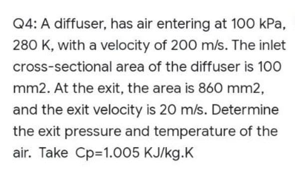 Q4: A diffuser, has air entering at 100 kPa,
280 K, with a velocity of 200 m/s. The inlet
cross-sectional area of the diffuser is 100
mm2. At the exit, the area is 860 mm2,
and the exit velocity is 20 m/s. Determine
the exit pressure and temperature of the
air. Take Cp=1.005 KJ/kg.K