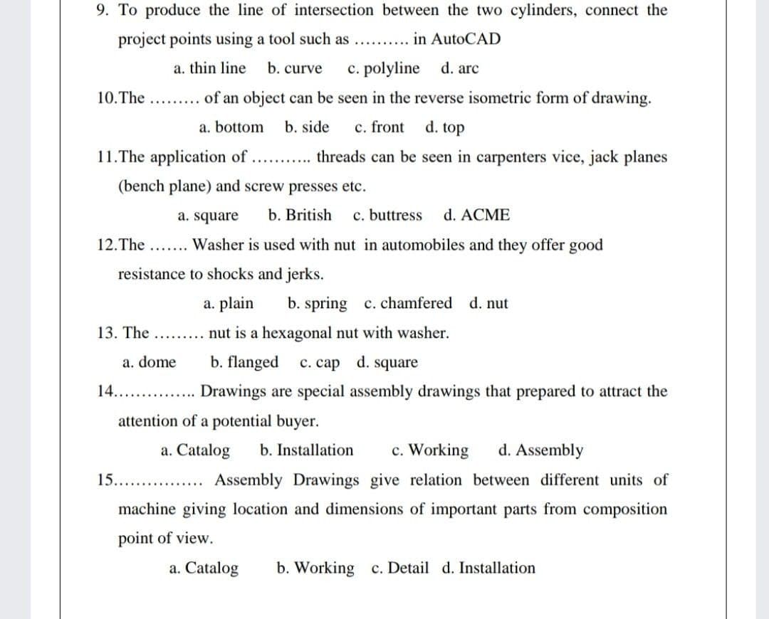 9. To produce the line of intersection between the two cylinders, connect the
project points using a tool such as
in AutoCAD
.........
a. thin line
b. curve
c. polyline
d. arc
10.The ...... of an object can be seen in the reverse isometric form of drawing.
a. bottom
b. side
c. front
d. top
11.The application of.. . threads can be seen in carpenters vice, jack planes
(bench plane) and screw presses etc.
a. square
b. British
c. buttress
d. ACME
12.The
Washer is used with nut in automobiles and they offer good
resistance to shocks and jerks.
a. plain
b. spring c. chamfered
d. nut
13. The
nut is a hexagonal nut with washer.
a. dome
b. flanged
c. cap d. square
14.
. . Drawings are special assembly drawings that prepared to attract the
attention of a potential buyer.
a. Catalog
b. Installation
c. Working
d. Assembly
15.
Assembly Drawings give relation between different units of
machine giving location and dimensions of important parts from composition
point of view.
a. Catalog
b. Working c. Detail d. Installation
