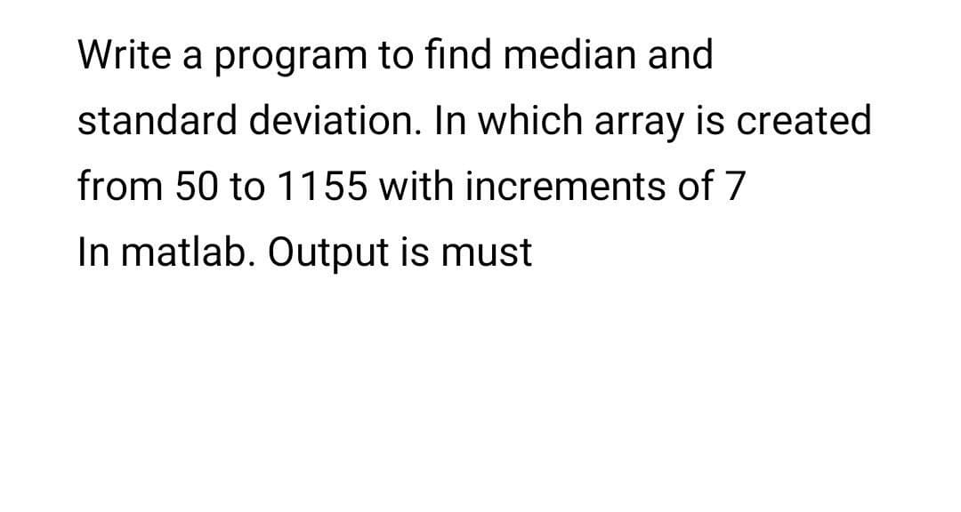 Write a program to find median and
standard deviation. In which array is created
from 50 to 1155 with increments of 7
In matlab. Output is must
