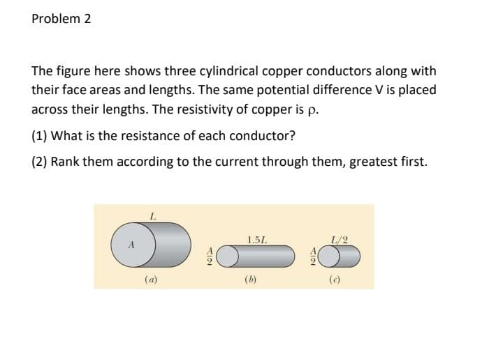 Problem 2
The figure here shows three cylindrical copper conductors along with
their face areas and lengths. The same potential difference V is placed
across their lengths. The resistivity of copper is p.
(1) What is the resistance of each conductor?
(2) Rank them according to the current through them, greatest first.
1.5L
(a)
(b)
てIO
