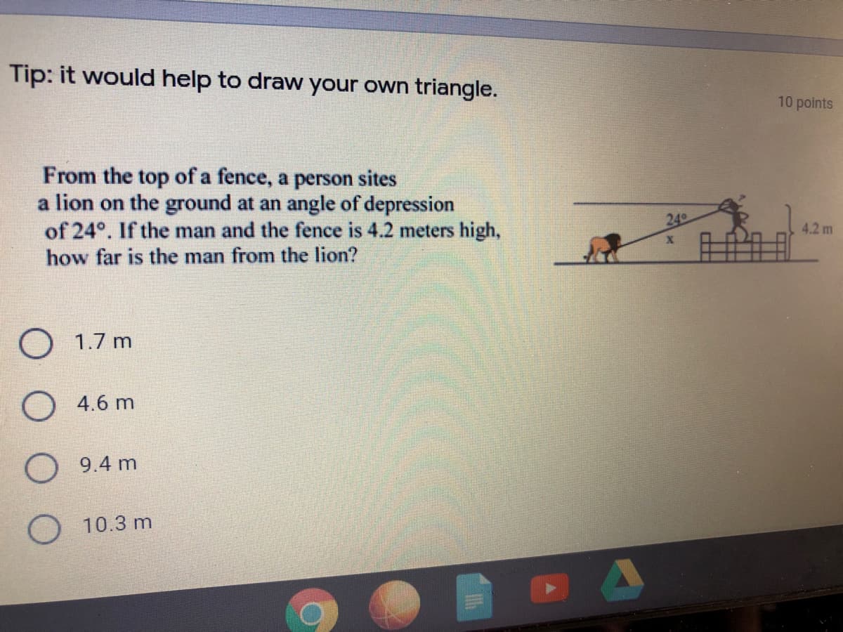 Tip: it would help to draw your own triangle.
10 points
From the top of a fence, a person sites
a lion on the ground at an angle of depression
of 24°. If the man and the fence is 4.2 meters high,
how far is the man from the lion?
24
4.2 m
O 1.7 m
O 4.6 m
O 9.4 m
10.3 m
