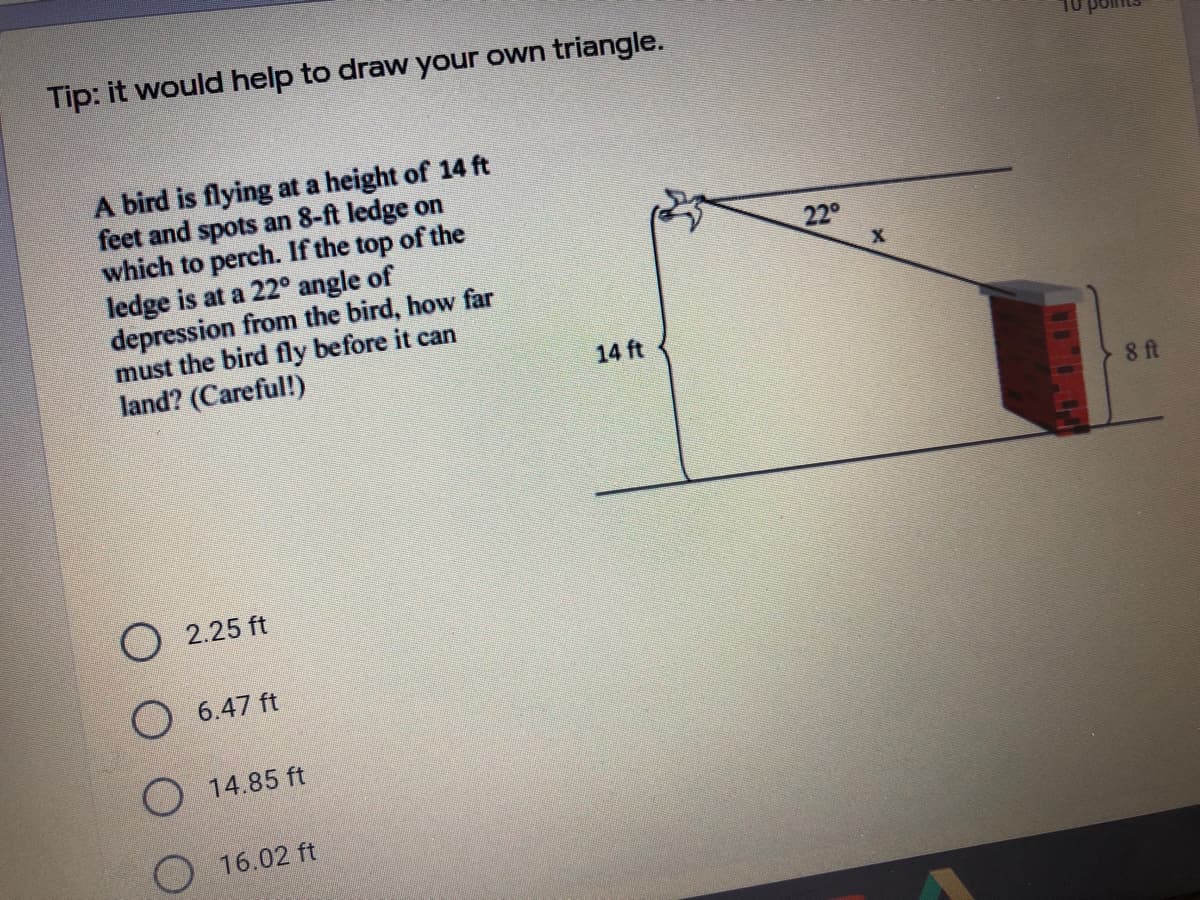 Tip: it would help to draw your own triangle.
A bird is flying at a height of 14 ft
feet and spots an 8-ft ledge on
which to perch. If the top of the
ledge is at a 22° angle of
depression from the bird, how far
must the bird fly before it can
land? (Careful!)
22°
14 ft
8 ft
O 2.25 ft
O 6.47 ft
O 14.85 ft
O 16.02 ft
