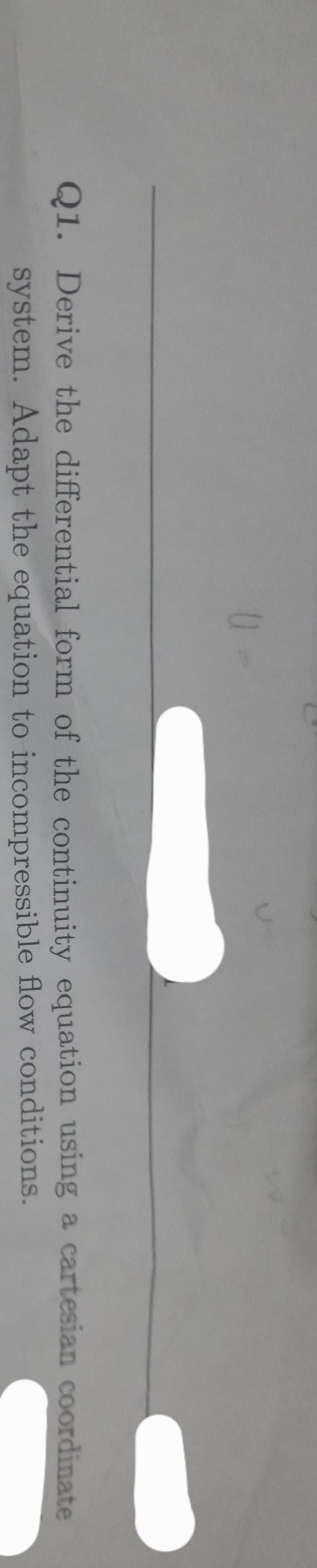 u
Q1. Derive the differential form of the continuity
system. Adapt the equation
equation using a cartesian coordinate
to incompressible flow conditions.