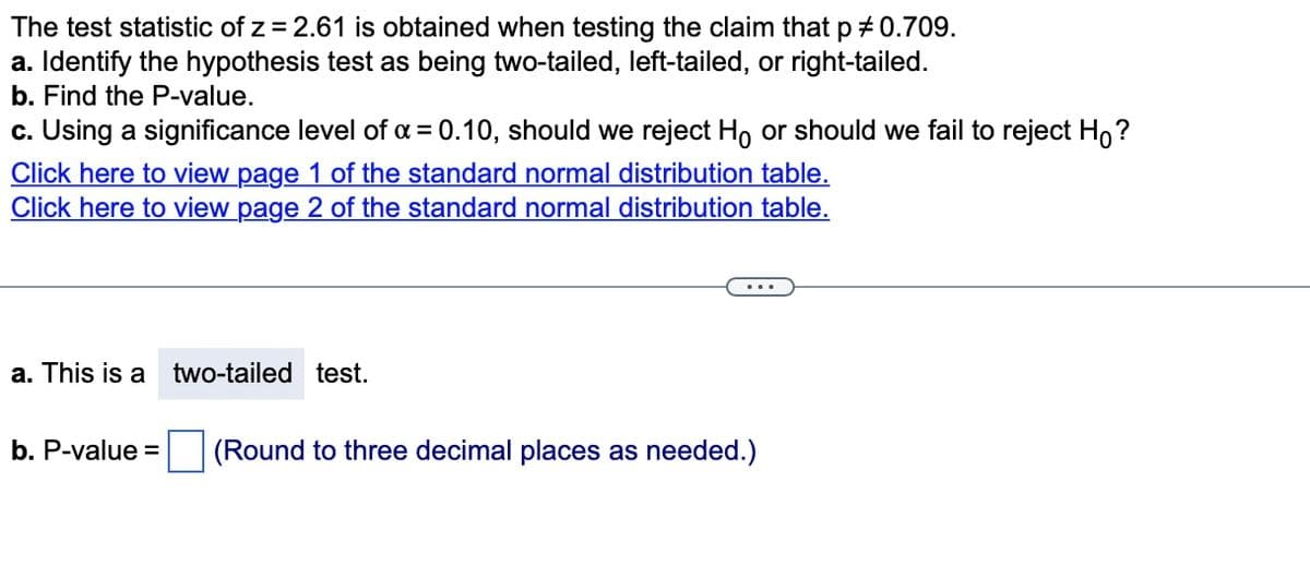 The test statistic of z = 2.61 is obtained when testing the claim that p # 0.709.
a. Identify the hypothesis test as being two-tailed, left-tailed, or right-tailed.
b. Find the P-value.
c. Using a significance level of α = 0.10, should we reject Ho or should we fail to reject Ho?
Click here to view page 1 of the standard normal distribution table.
Click here to view page 2 of the standard normal distribution table.
a. This is a two-tailed test.
b. P-value =
(Round to three decimal places as needed.)