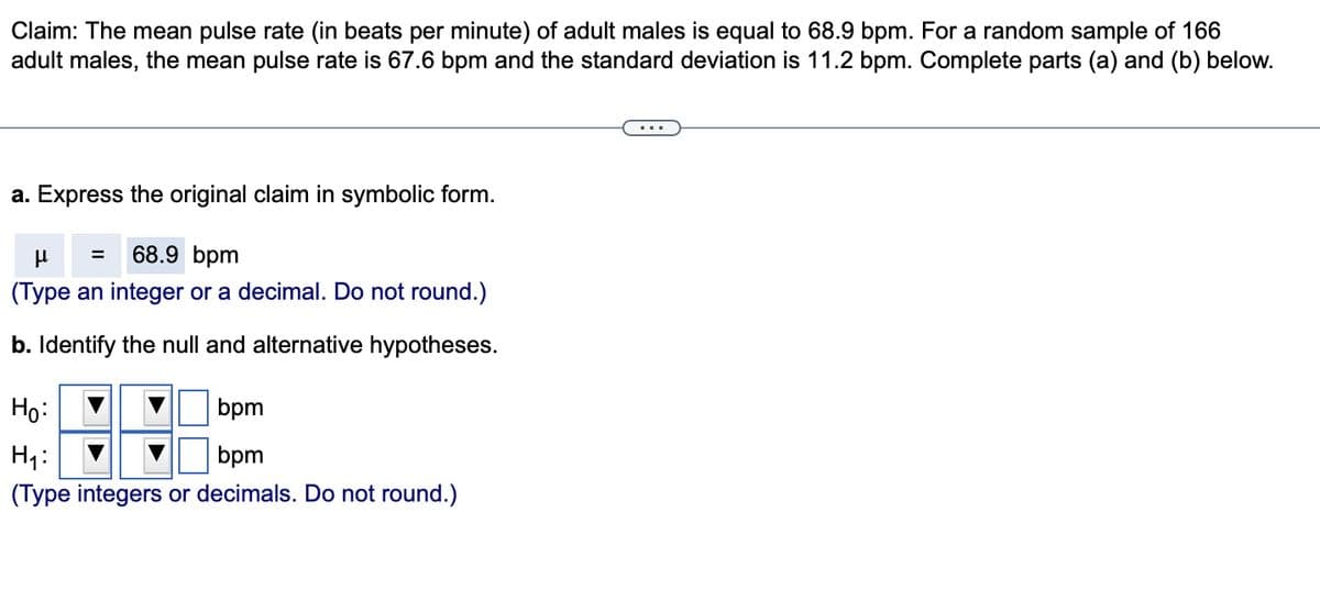 Claim: The mean pulse rate (in beats per minute) of adult males is equal to 68.9 bpm. For a random sample of 166
adult males, the mean pulse rate is 67.6 bpm and the standard deviation is 11.2 bpm. Complete parts (a) and (b) below.
a. Express the original claim in symbolic form.
μ
68.9 bpm
(Type an integer or a decimal. Do not round.)
b. Identify the null and alternative hypotheses.
=
Ho:
bpm
H₁:
bpm
(Type integers or decimals. Do not round.)