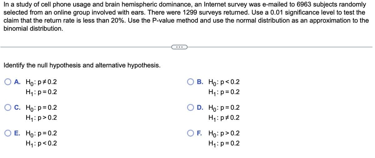 In a study of cell phone usage and brain hemispheric dominance, an Internet survey was e-mailed to 6963 subjects randomly
selected from an online group involved with ears. There were 1299 surveys returned. Use a 0.01 significance level to test the
claim that the return rate is less than 20%. Use the P-value method and use the normal distribution as an approximation to the
binomial distribution.
Identify the null hypothesis and alternative hypothesis.
O A. Ho: p0.2
H₁: p = 0.2
OC. Ho: p=0.2
H₁: p>0.2
O E. Ho: p=0.2
H₁: p<0.2
B. Ho: p<0.2
H₁: p=0.2
O D. Ho: p=0.2
H₁: p=0.2
OF. Ho:p>0.2
H₁: p=0.2
