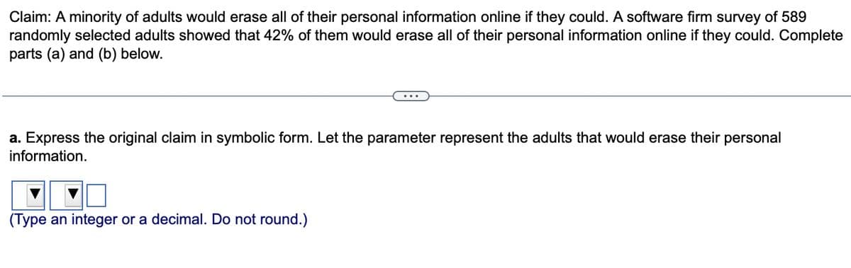 Claim: A minority of adults would erase all of their personal information online if they could. A software firm survey of 589
randomly selected adults showed that 42% of them would erase all of their personal information online if they could. Complete
parts (a) and (b) below.
a. Express the original claim in symbolic form. Let the parameter represent the adults that would erase their
information.
(Type an integer or a decimal. Do not round.)
personal