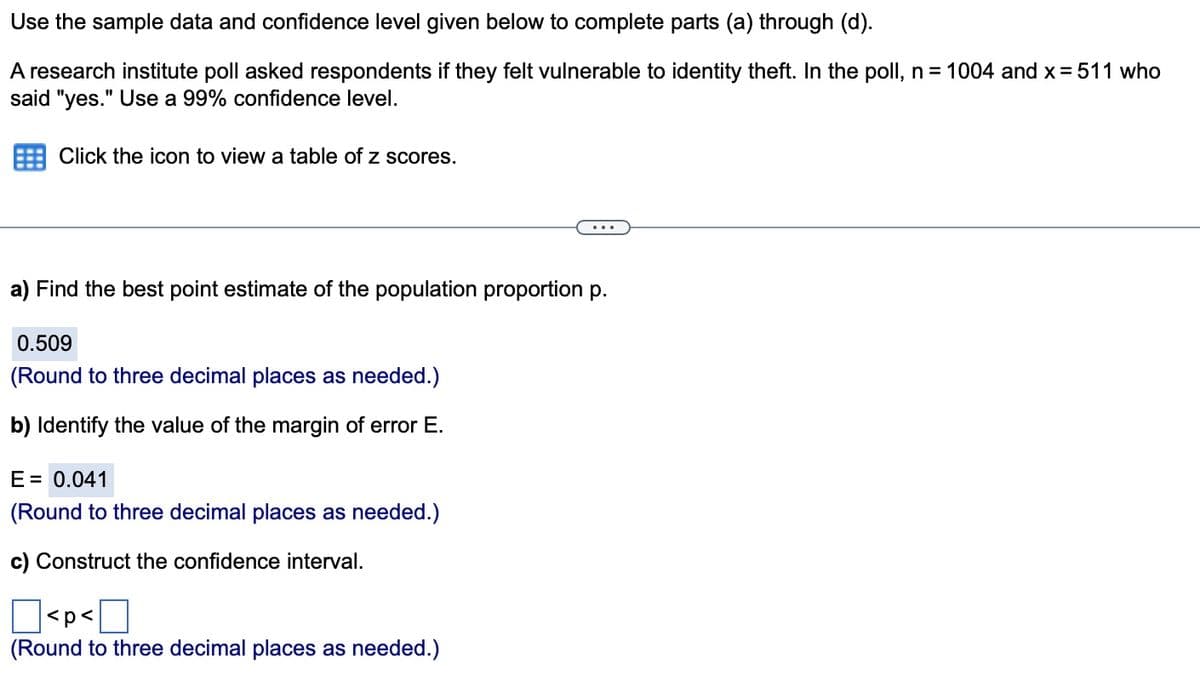 Use the sample data and confidence level given below to complete parts (a) through (d).
A research institute poll asked respondents if they felt vulnerable to identity theft. In the poll, n = 1004 and x = 511 who
said "yes." Use a 99% confidence level.
Click the icon to view a table of z scores.
a) Find the best point estimate of the population proportion p.
0.509
(Round to three decimal places as needed.)
b) Identify the value of the margin of error E.
E = 0.041
(Round to three decimal places as needed.)
c) Construct the confidence interval.
<p<
(Round to three decimal places as needed.)