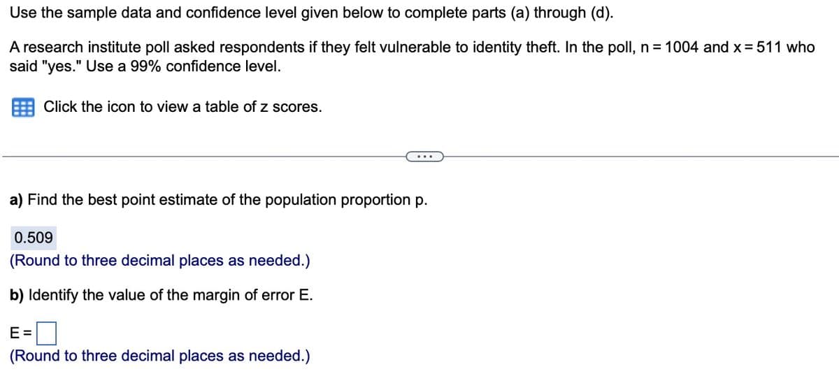 Use the sample data and confidence level given below to complete parts (a) through (d).
A research institute poll asked respondents if they felt vulnerable to identity theft. In the poll, n = 1004 and x = 511 who
said "yes." Use a 99% confidence level.
Click the icon to view a table of z scores.
a) Find the best point estimate of the population proportion p.
0.509
(Round to three decimal places as needed.)
b) Identify the value of the margin of error E.
E=
(Round to three decimal places as needed.)