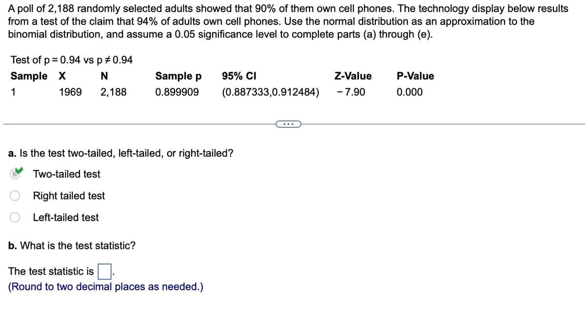 A poll of 2,188 randomly selected adults showed that 90% of them own cell phones. The technology display below results
from a test of the claim that 94% of adults own cell phones. Use the normal distribution as an approximation to the
binomial distribution, and assume a 0.05 significance level to complete parts (a) through (e).
Test of p = 0.94 vs p *0.94
Sample X
N
1
2,188
1969
Sample p
0.899909
b. What is the test statistic?
95% CI
a. Is the test two-tailed, left-tailed, or right-tailed?
Two-tailed test
Right tailed test
Left-tailed test
The test statistic is
(Round to two decimal places as needed.)
(0.887333,0.912484)
Z-Value
- 7.90
P-Value
0.000