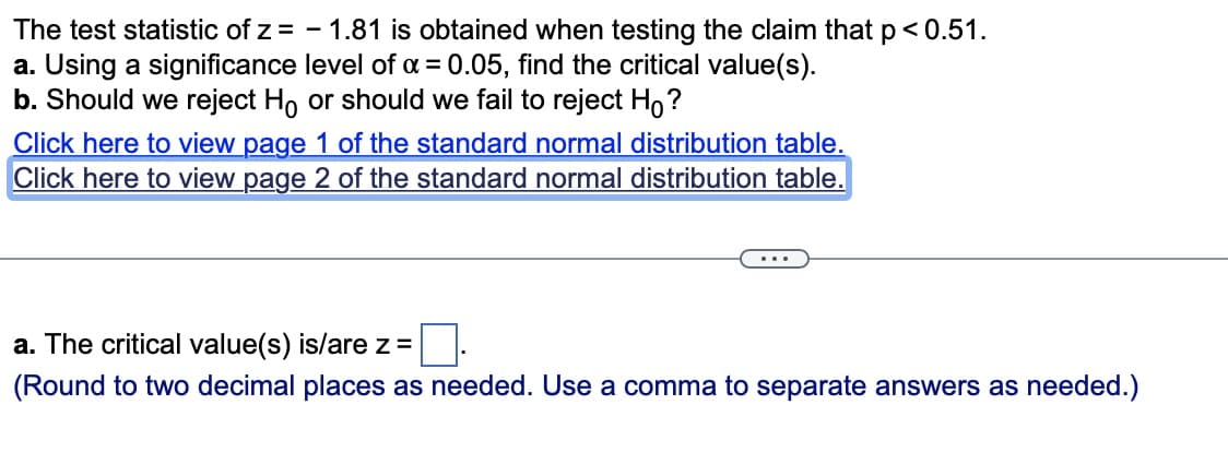 The test statistic of z= - 1.81 is obtained when testing the claim that p < 0.51.
a. Using a significance level of α = 0.05, find the critical value(s).
b. Should we reject Ho or should we fail to reject Ho?
Click here to view page 1 of the standard normal distribution table.
Click here to view page 2 of the standard normal distribution table.
a. The critical value(s) is/are z =
(Round to two decimal places as needed. Use a comma to separate answers as needed.)
