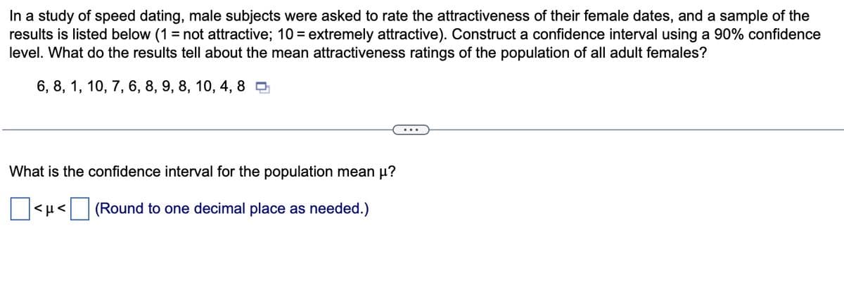 In a study of speed dating, male subjects were asked to rate the attractiveness of their female dates, and a sample of the
results is listed below (1= not attractive; 10 = extremely attractive). Construct a confidence interval using a 90% confidence
level. What do the results tell about the mean attractiveness ratings of the population of all adult females?
6, 8, 1, 10, 7, 6, 8, 9, 8, 10, 4,8
What is the confidence interval for the population mean μ?
(Round to one decimal place as needed.)
<ft<