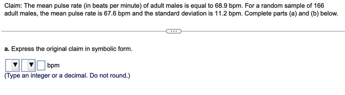 Claim: The mean pulse rate (in beats per minute) of adult males is equal to 68.9 bpm. For a random sample of 166
adult males, the mean pulse rate is 67.6 bpm and the standard deviation is 11.2 bpm. Complete parts (a) and (b) below.
a. Express the original claim in symbolic form.
bpm
(Type an integer or a decimal. Do not round.)
...