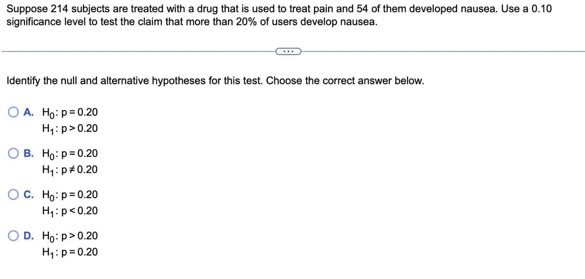 Suppose 214 subjects are treated with a drug that is used to treat pain and 54 of them developed nausea. Use a 0.10
significance level to test the claim that more than 20% of users develop nausea.
Identify the null and alternative hypotheses for this test. Choose the correct answer below.
O A. Ho: p=0.20
H₁: p>0.20
B. Ho: p=0.20
H₁: p0.20
O C. Ho: p=0.20
H₁: p<0.20
D. Ho: p>0.20
H₁: p=0.20