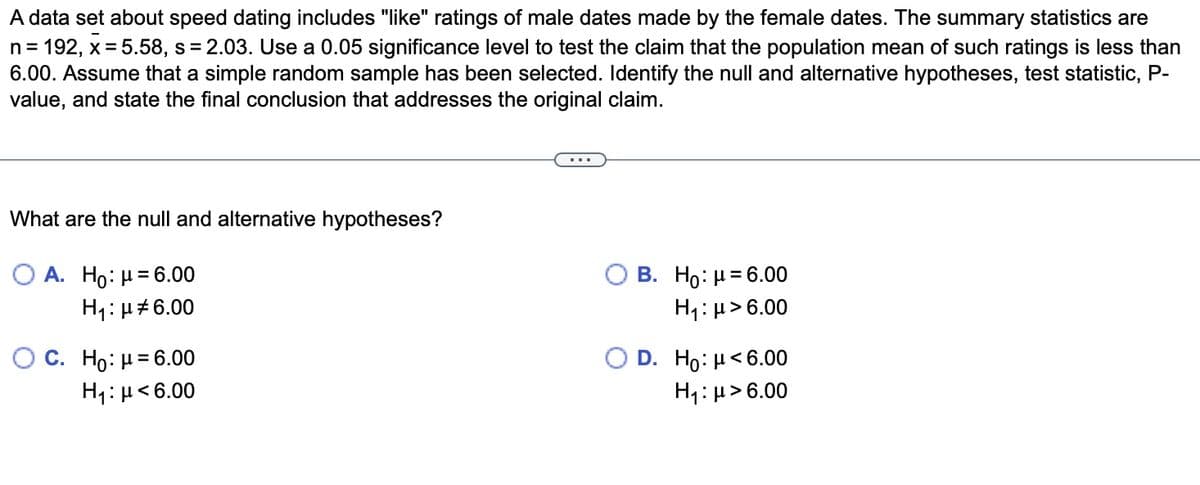 A data set about speed dating includes "like" ratings of male dates made by the female dates. The summary statistics are
n = 192, x = 5.58, s = 2.03. Use a 0.05 significance level to test the claim that the population mean of such ratings is less than
6.00. Assume that a simple random sample has been selected. Identify the null and alternative hypotheses, test statistic, P-
value, and state the final conclusion that addresses the original claim.
What are the null and alternative hypotheses?
OA. Ho: μ = 6.00
H₁: μ#6.00
O C. Ho: μ = 6.00
Η: μ < 6.00
B. Ho: μ = 6.00
H₁: μ> 6.00
D. Ho: μ<6.00
H₁: μ> 6.00