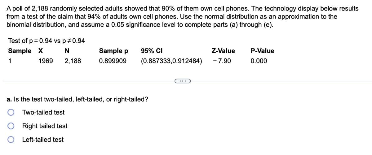 A poll of 2,188 randomly selected adults showed that 90% of them own cell phones. The technology display below results
from a test of the claim that 94% of adults own cell phones. Use the normal distribution as an approximation to the
binomial distribution, and assume a 0.05 significance level to complete parts (a) through (e).
Test of p = 0.94 vs p *0.94
Sample X
N
1
2,188
1969
Sample p
0.899909
95% CI
(0.887333,0.912484)
a. Is the test two-tailed, left-tailed, or right-tailed?
Two-tailed test
Right tailed test
Left-tailed test
Z-Value
- 7.90
P-Value
0.000