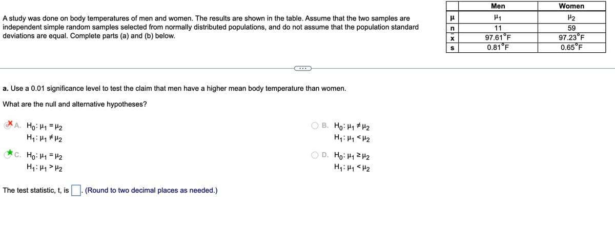 A study was done on body temperatures of men and women. The results are shown in the table. Assume that the two samples are
independent simple random samples selected from normally distributed populations, and do not assume that the population standard
deviations are equal. Complete parts (a) and (b) below.
a. Use a 0.01 significance level to test the claim that men have a higher mean body temperature than women.
What are the null and alternative hypotheses?
A. Ho: M₁ = ₂
H₁: H₁ H₂
C. Ho: M₁ = H2
H₁: H₁ H₂
The test statistic, t, is
(Round to two decimal places as needed.)
B. Ho: H₁ H₂
H₁ H₁ <H₂
D. H₂:₁²H₂
H₁: M₁ <H₂
μ
n
X
S
Men
H₁
11
97.61°F
0.81°F
Women
H₂
59
97.23°F
0.65°F
