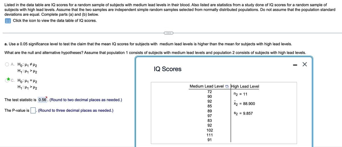 Listed in the data table are IQ scores for a random sample of subjects with medium lead levels in their blood. Also listed are statistics from a study done of IQ scores for a random sample of
subjects with high lead levels. Assume that the two samples are independent simple random samples selected from normally distributed populations. Do not assume that the population standard
deviations are equal. Complete parts (a) and (b) below.
Click the icon to view the data table of IQ scores.
a. Use a 0.05 significance level to test the claim that the mean IQ scores for subjects with medium lead levels is higher than the mean for subjects with high lead levels.
What are the null and alternative hypotheses? Assume that population 1 consists of subjects with medium lead levels and population 2 consists of subjects with high lead levels.
X
A. Ho: H₁ H₂
H₁ H₁ H₂
c. Ho: M₁ = H₂
H₁: H₁ H₂
The test statistic is 0.56. (Round to two decimal places as needed.)
The P-value is (Round to three decimal places as needed.)
IQ Scores
Medium Lead Level High Lead Level
72
n₂ = 11
90
92
85
89
97
83
92
102
111
91
= 88.900
X2
S2 = 9.857
-