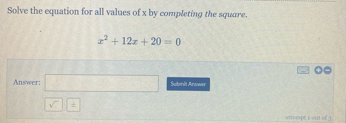 Solve the equation for all values of x by completing the
square.
x2 + 12x + 20 = 0
Answer:
Submit Answer
attempt 1 out of 3
